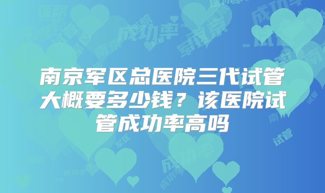 南京军区总医院三代试管大概要多少钱？该医院试管成功率高吗