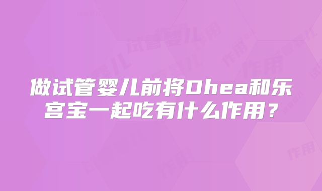 做试管婴儿前将Dhea和乐宫宝一起吃有什么作用？