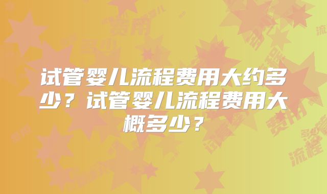 试管婴儿流程费用大约多少?试管婴儿流程费用大概多少?
