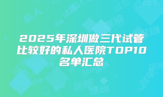 2025年深圳做三代试管比较好的私人医院TOP10名单汇总