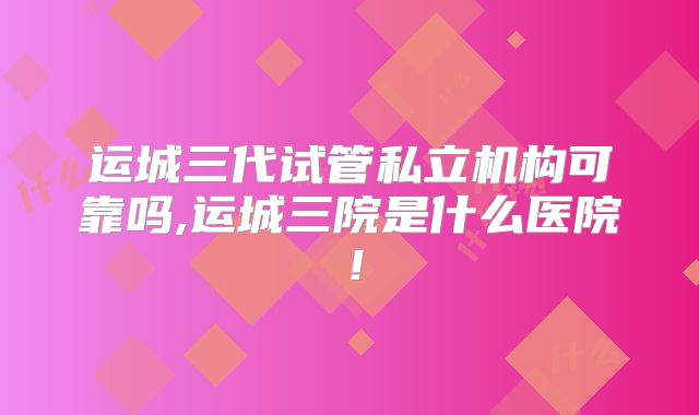 运城三代试管私立机构可靠吗,运城三院是什么医院!