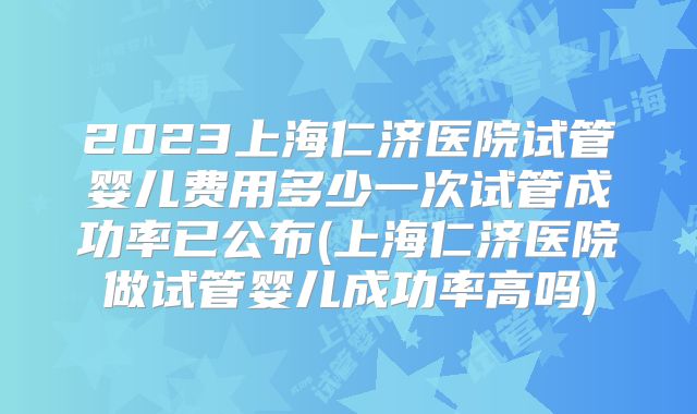 2023上海仁济医院试管婴儿费用多少一次试管成功率已公布(上海仁济医院做试管婴儿成功率高吗)