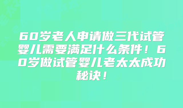 60岁老人申请做三代试管婴儿需要满足什么条件!60岁做试管婴儿老太太成功秘诀!