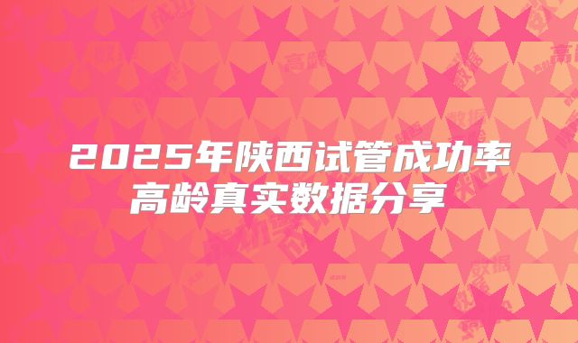 2025年陕西试管成功率高龄真实数据分享