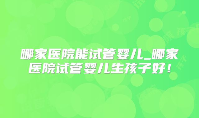 哪家医院能试管婴儿_哪家医院试管婴儿生孩子好！