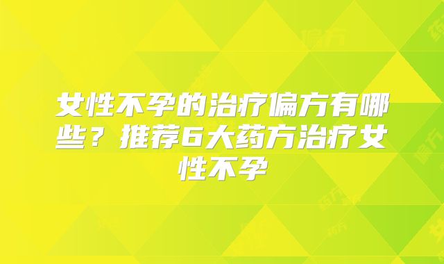女性不孕的治疗偏方有哪些？推荐6大药方治疗女性不孕