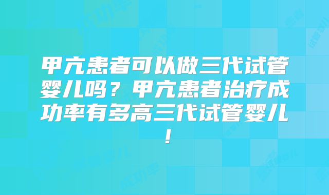 甲亢患者可以做三代试管婴儿吗？甲亢患者治疗成功率有多高三代试管婴儿！