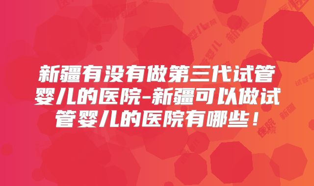 新疆有没有做第三代试管婴儿的医院-新疆可以做试管婴儿的医院有哪些！