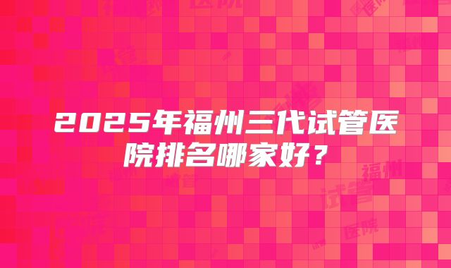 2025年福州三代试管医院排名哪家好？
