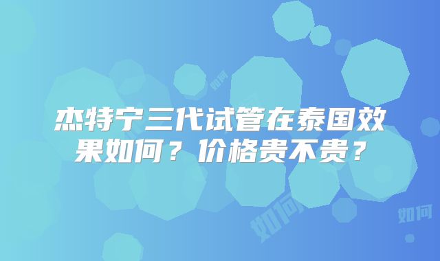 杰特宁三代试管在泰国效果如何？价格贵不贵？