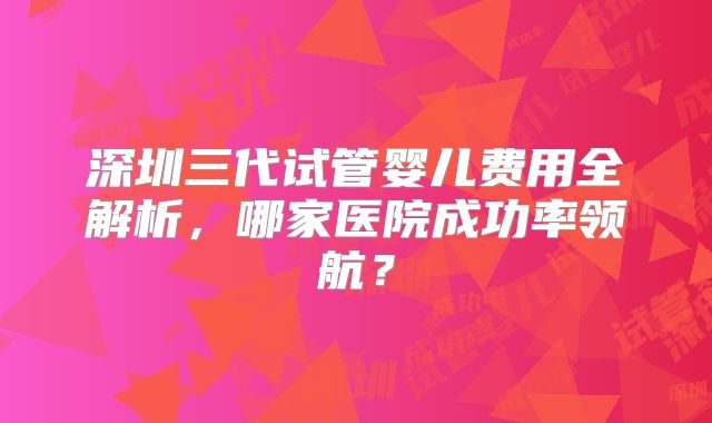 深圳三代试管婴儿费用全解析，哪家医院成功率领航？