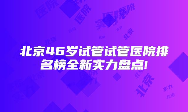北京46岁试管试管医院排名榜全新实力盘点!