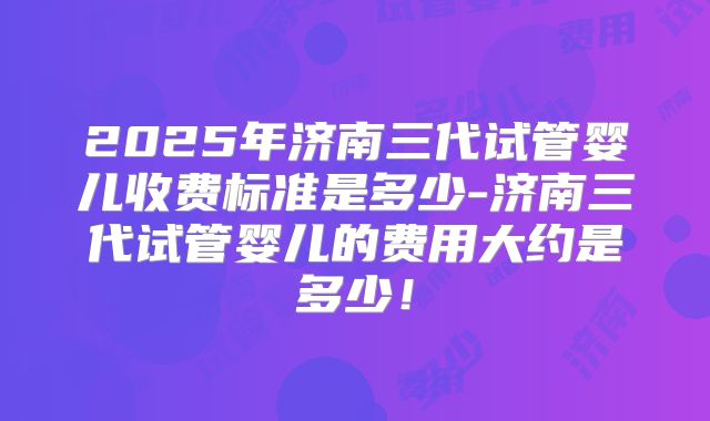 2025年济南三代试管婴儿收费标准是多少-济南三代试管婴儿的费用大约是多少！
