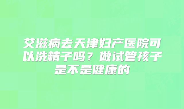 艾滋病去天津妇产医院可以洗精子吗?做试管孩子是不是健康的