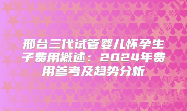 邢台三代试管婴儿怀孕生子费用概述：2024年费用参考及趋势分析
