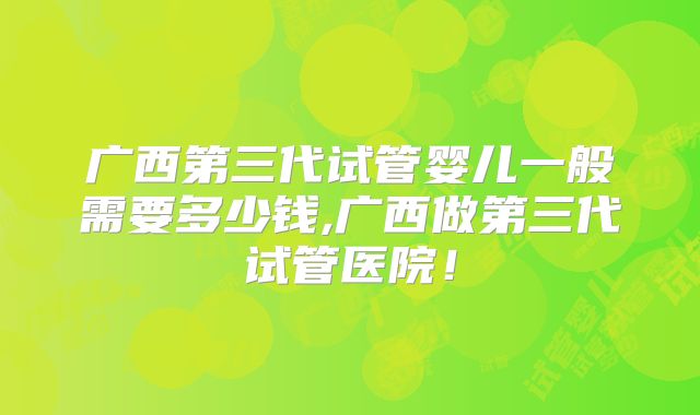 广西第三代试管婴儿一般需要多少钱,广西做第三代试管医院！