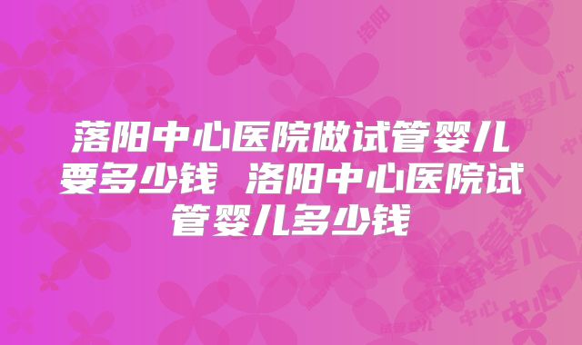 落阳中心医院做试管婴儿要多少钱 洛阳中心医院试管婴儿多少钱