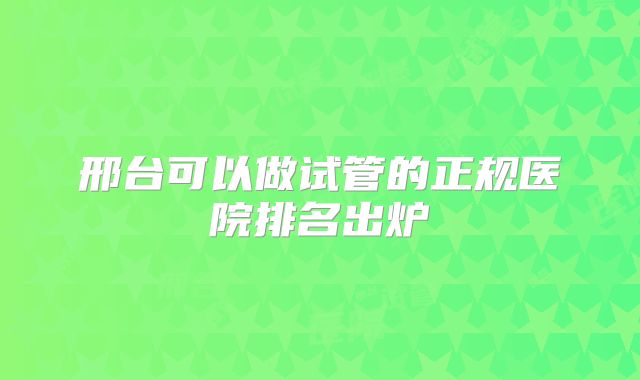 邢台可以做试管的正规医院排名出炉