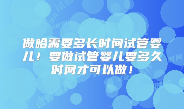 做哈需要多长时间试管婴儿！要做试管婴儿要多久时间才可以做！