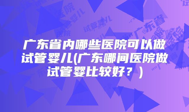 广东省内哪些医院可以做试管婴儿(广东哪间医院做试管婴比较好？)