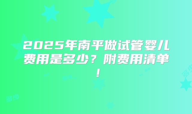 2025年南平做试管婴儿费用是多少？附费用清单！