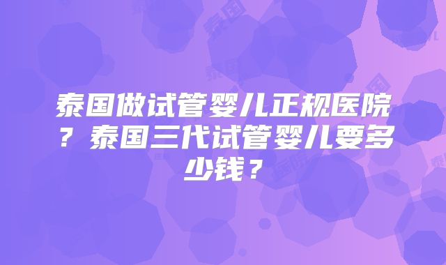 泰国做试管婴儿正规医院？泰国三代试管婴儿要多少钱？