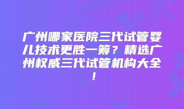 广州哪家医院三代试管婴儿技术更胜一筹？精选广州权威三代试管机构大全！