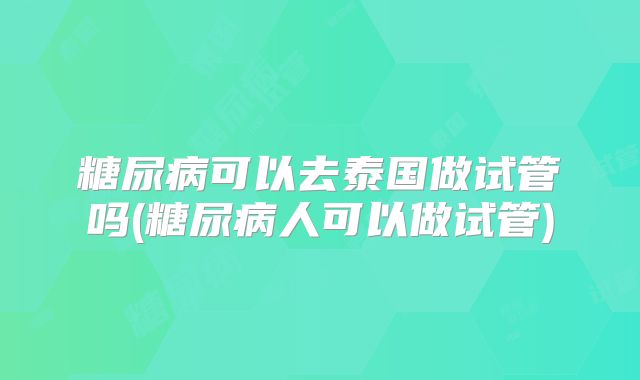 糖尿病可以去泰国做试管吗(糖尿病人可以做试管)