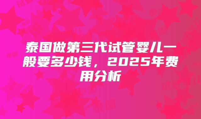 泰国做第三代试管婴儿一般要多少钱,2025年费用分析