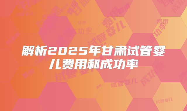 解析2025年甘肃试管婴儿费用和成功率