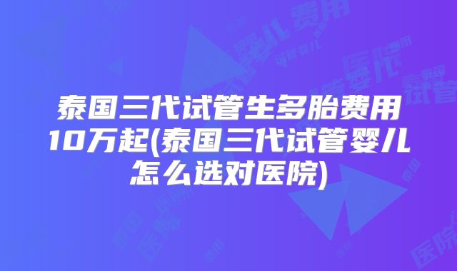 泰国三代试管生多胎费用10万起(泰国三代试管婴儿怎么选对医院)