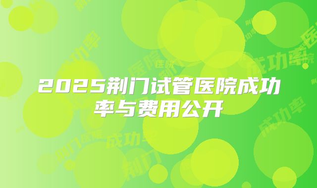 2025荆门试管医院成功率与费用公开