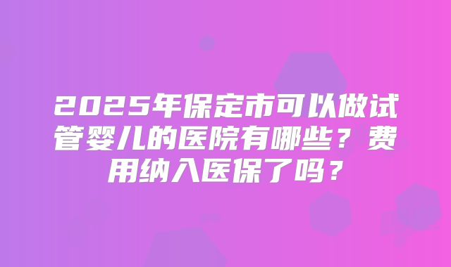 2025年保定市可以做试管婴儿的医院有哪些？费用纳入医保了吗？