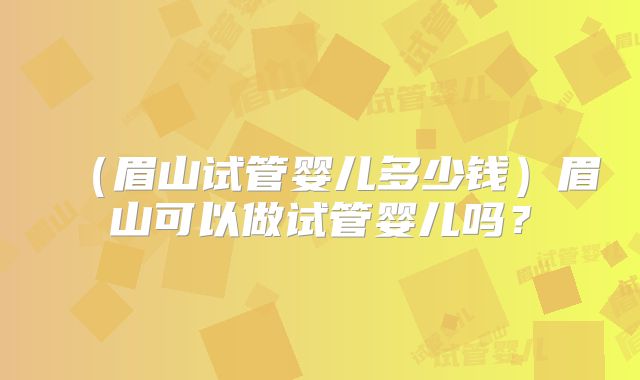 （眉山试管婴儿多少钱）眉山可以做试管婴儿吗？