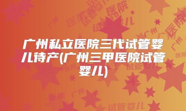 广州私立医院三代试管婴儿待产(广州三甲医院试管婴儿)