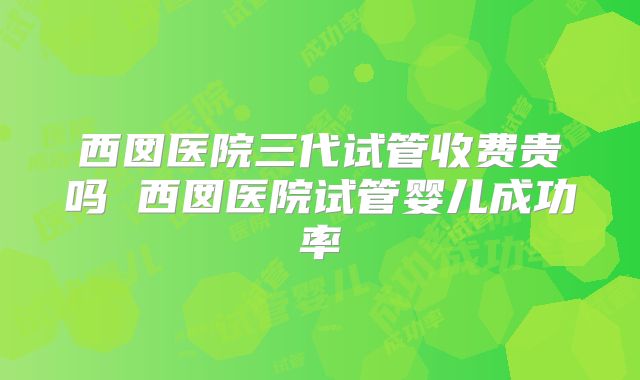 西囡医院三代试管收费贵吗 西囡医院试管婴儿成功率