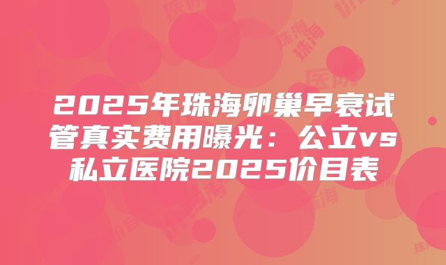 2025年珠海卵巢早衰试管真实费用曝光：公立vs私立医院2025价目表