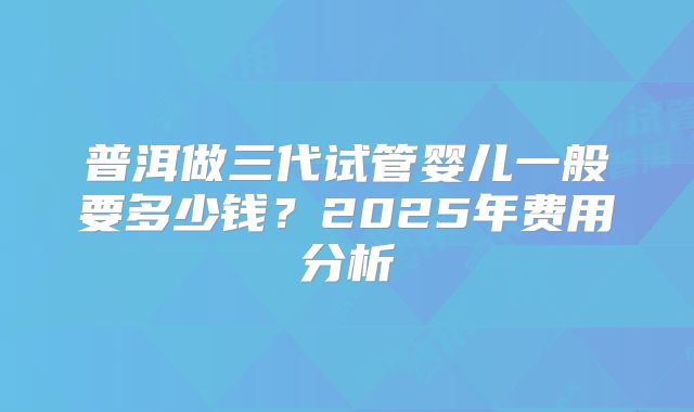 普洱做三代试管婴儿一般要多少钱？2025年费用分析