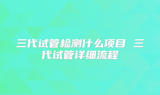 三代试管检测什么项目 三代试管详细流程
