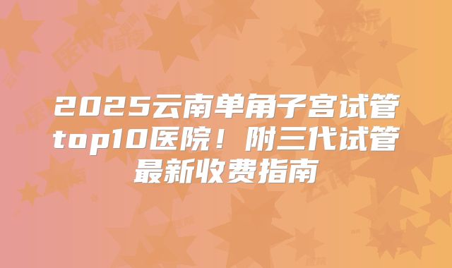 2025云南单角子宫试管top10医院!附三代试管最新收费指南