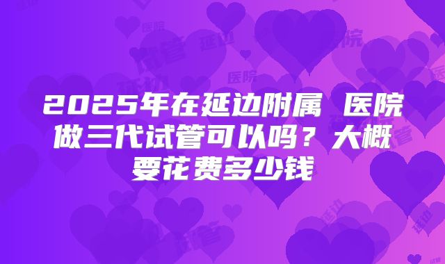 2025年在延边附属 医院做三代试管可以吗？大概要花费多少钱