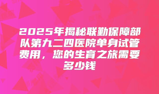 2025年揭秘联勤保障部队第九二四医院单身试管费用，您的生育之旅需要多少钱