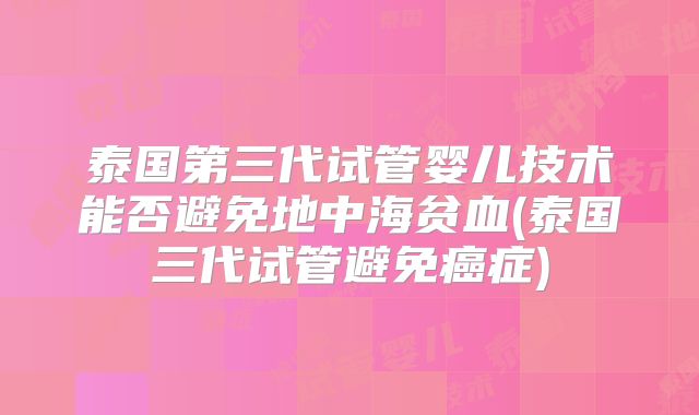 泰国第三代试管婴儿技术能否避免地中海贫血(泰国三代试管避免癌症)