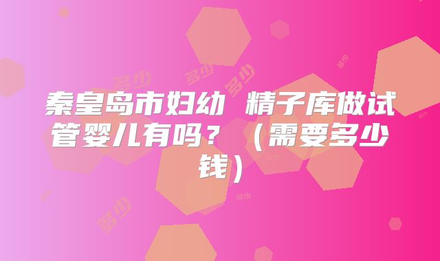 秦皇岛市妇幼 精子库做试管婴儿有吗？（需要多少钱）