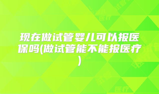 现在做试管婴儿可以报医保吗(做试管能不能报医疗)