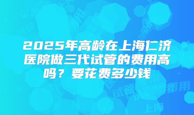 2025年高龄在上海仁济医院做三代试管的费用高吗？要花费多少钱
