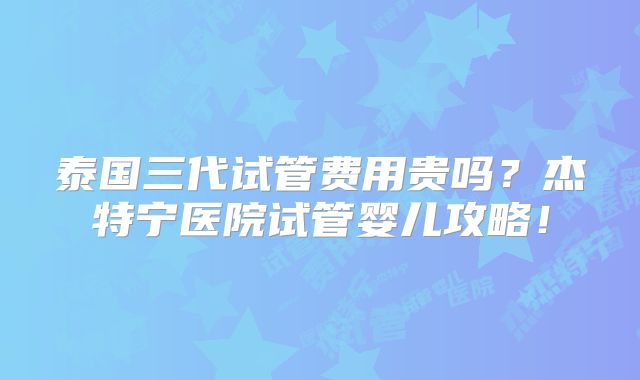 泰国三代试管费用贵吗？杰特宁医院试管婴儿攻略！