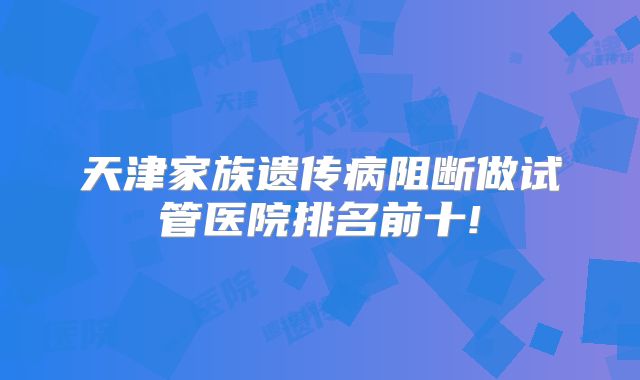 天津家族遗传病阻断做试管医院排名前十!