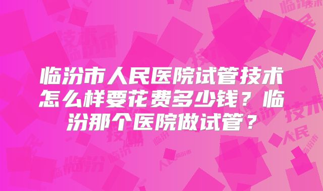临汾市人民医院试管技术怎么样要花费多少钱？临汾那个医院做试管？