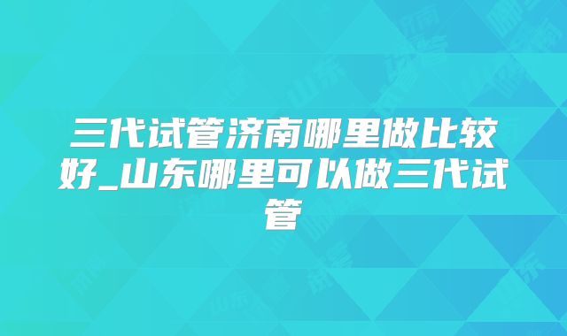 三代试管济南哪里做比较好_山东哪里可以做三代试管